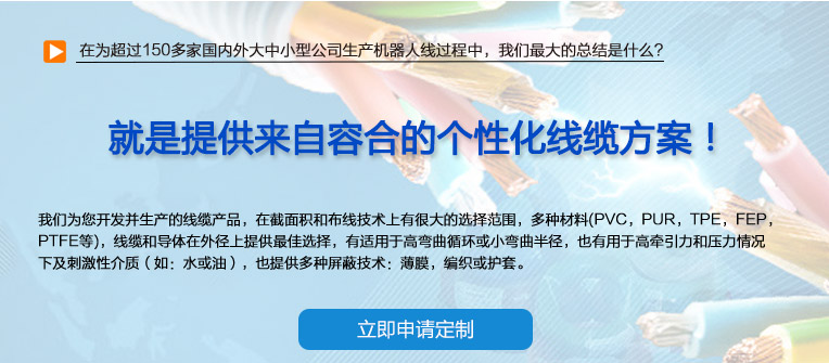 在為超過150多家國內(nèi)外大中小型公司生產(chǎn)機器人線過程中，我們最大的總結(jié)是什么？ 也就是提供來自容合的個性化線纜方案！ 即使您在容合的幾千種產(chǎn)品中仍然無法找到完全適合您的方案,沒問題。 我們專業(yè)解決棘手的特殊線纜問題，并提供量身定制的解決方案。 我們經(jīng)驗豐富的專家團隊會與您共同分析研究及確定最優(yōu)化的方案，從滿足您的特殊要求的標準線纜，到由我們的技術(shù)工程師專門為您設(shè)計和研發(fā)的特殊線纜。我們的研發(fā)中心確保我們滿足客戶最困難的需求。 我們?yōu)槟_發(fā)并生產(chǎn)的線纜產(chǎn)品，在截面積和布線技術(shù)上有很大的選擇范圍，多種材料(PVC，PUR，TPE，F(xiàn)EP，PTFE等)，線纜和導(dǎo)體在外徑上提供最佳選擇，有適用于高彎曲循環(huán)或小彎曲半徑， 也有用于高牽引力和壓力情況下及刺激性介質(zhì)（如：水或油），也提供多種屏蔽技術(shù)：薄膜，編織或護套。 我們的生產(chǎn)和測試方法嚴格遵守國家及國際標準。如需要可以按要求向您提供證書。