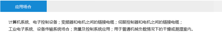 應(yīng)用場合： 計(jì)算機(jī)系統(tǒng)、電子控制設(shè)備；變頻器和電機(jī)之間的鏈接電纜；伺服控制器和電機(jī)之間的鏈接電纜；工業(yè)電子系統(tǒng)、設(shè)備傳輸系統(tǒng)場合；測量及控制系統(tǒng)應(yīng)用；用于普通機(jī)械負(fù)載情況下的干燥或潮濕室內(nèi)。