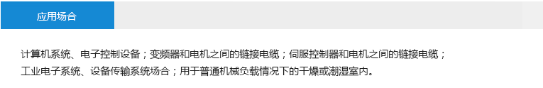 應(yīng)用場合： 計算機(jī)系統(tǒng)、電子控制設(shè)備；變頻器和電機(jī)之間的鏈接電纜；伺服控制器和電機(jī)之間的鏈接電纜； 工業(yè)電子系統(tǒng)、設(shè)備傳輸系統(tǒng)場合；用于普通機(jī)械負(fù)載情況下的干燥或潮濕室內(nèi)。